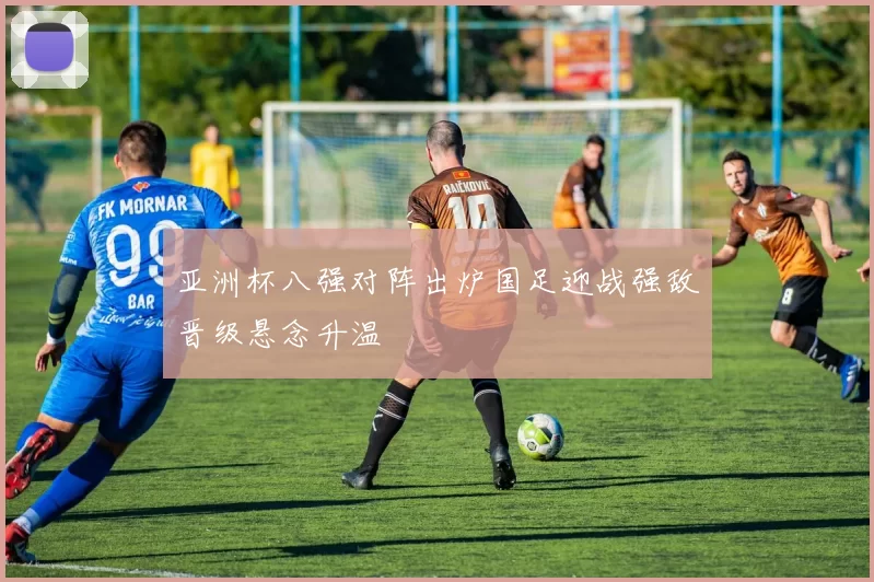 亚洲杯八强对阵出炉国足迎战强敌晋级悬念升温