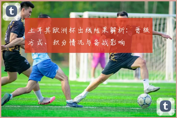 土耳其欧洲杯出线结果解析：晋级方式、积分情况与备战影响