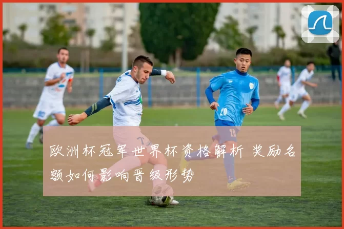 欧洲杯冠军世界杯资格解析 奖励名额如何影响晋级形势