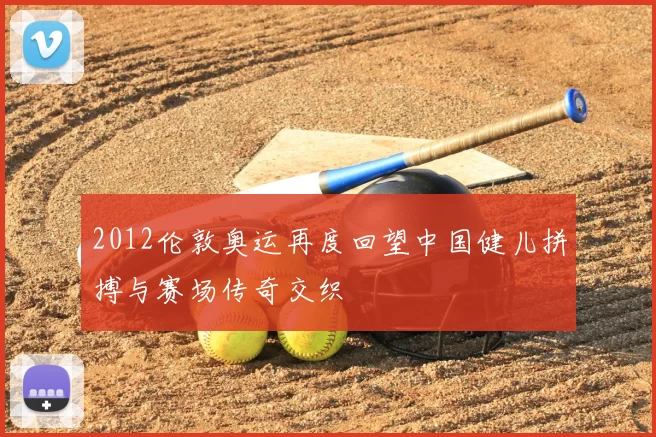 2012伦敦奥运再度回望中国健儿拼搏与赛场传奇交织