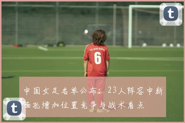 中国女足名单公布：23人阵容中新面孔增加位置竞争与战术看点