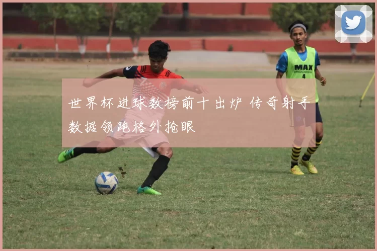世界杯进球数榜前十出炉 传奇射手数据领跑格外抢眼