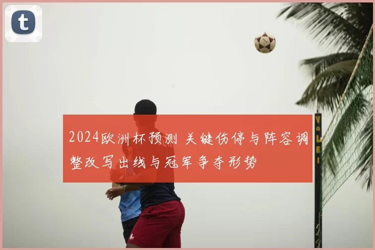 2024欧洲杯预测 关键伤停与阵容调整改写出线与冠军争夺形势