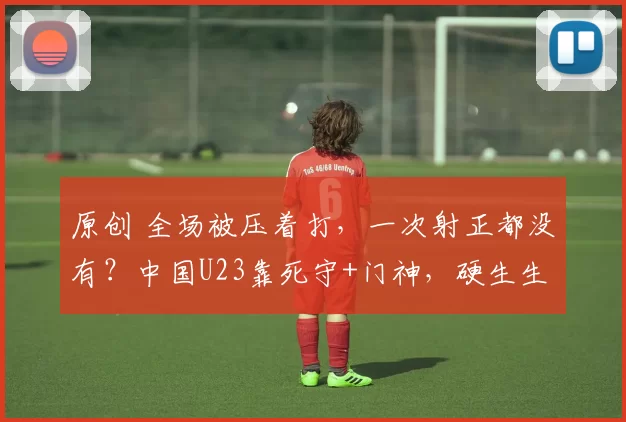 原创 全场被压着打，一次射正都没有？中国U23靠死守+门神，硬生生点球干翻亚洲豪强！