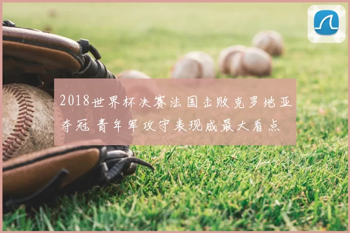 2018世界杯决赛法国击败克罗地亚夺冠 青年军攻守表现成最大看点