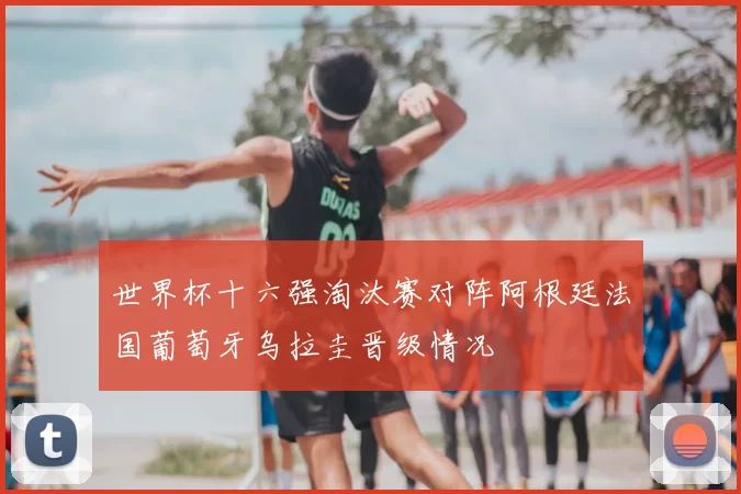 世界杯十六强淘汰赛对阵阿根廷法国葡萄牙乌拉圭晋级情况