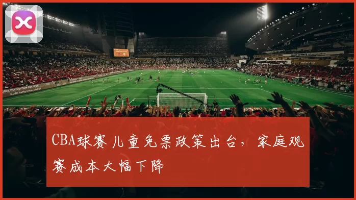 CBA球赛儿童免票政策出台，家庭观赛成本大幅下降