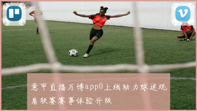 意甲直播万博app0上线助力球迷观看联赛赛事体验升级