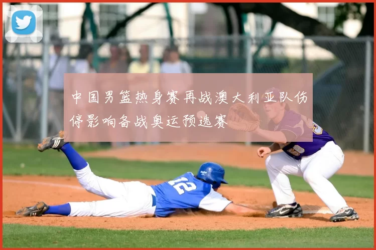 中国男篮热身赛再战澳大利亚队伤停影响备战奥运预选赛