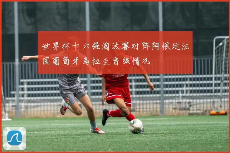 世界杯十六强淘汰赛对阵阿根廷法国葡萄牙乌拉圭晋级情况