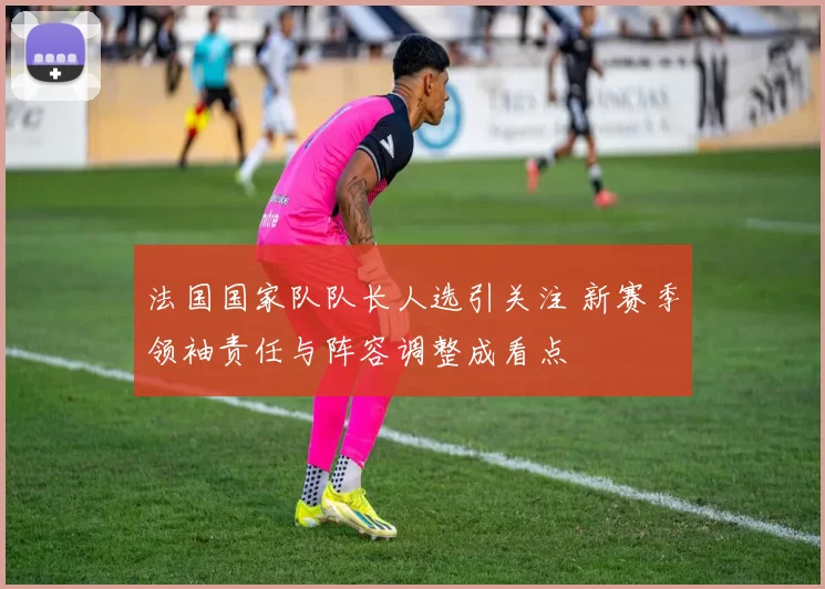 法国国家队队长人选引关注 新赛季领袖责任与阵容调整成看点