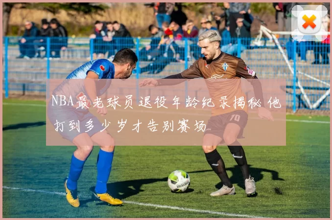NBA最老球员退役年龄纪录揭秘 他打到多少岁才告别赛场
