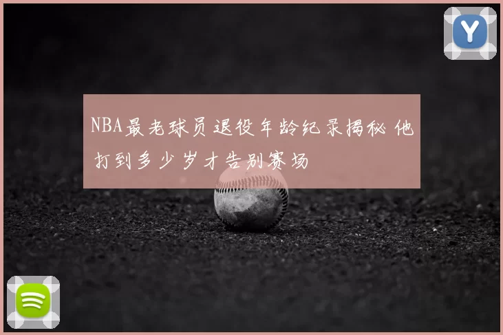 NBA最老球员退役年龄纪录揭秘 他打到多少岁才告别赛场