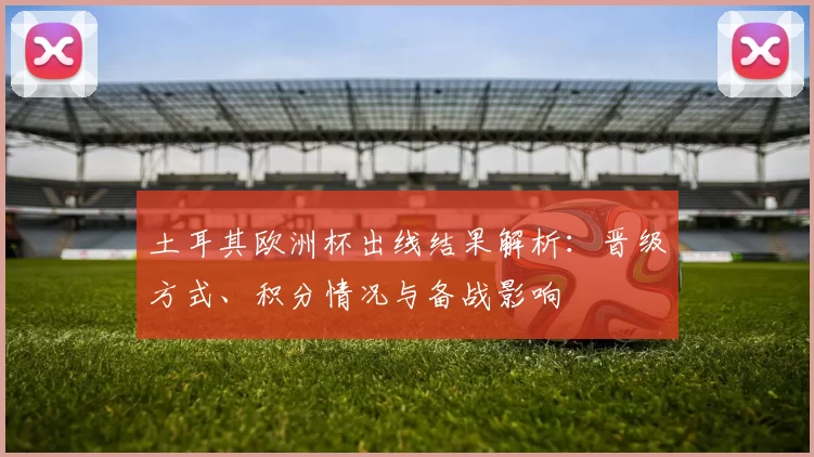 土耳其欧洲杯出线结果解析:晋级方式、积分情况与备战影响