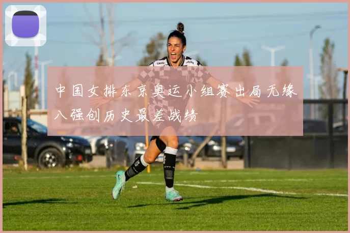 中国女排东京奥运小组赛出局无缘八强创历史最差战绩