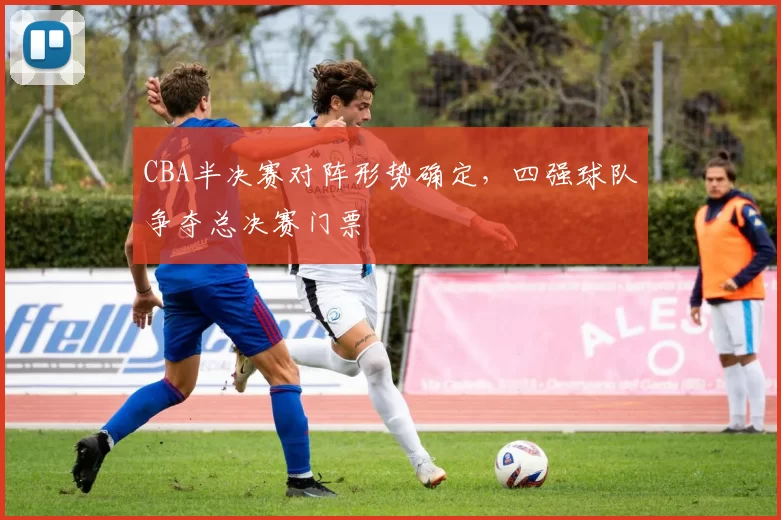 CBA半决赛对阵形势确定，四强球队争夺总决赛门票