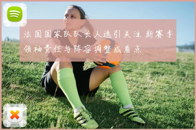 法国国家队队长人选引关注 新赛季领袖责任与阵容调整成看点