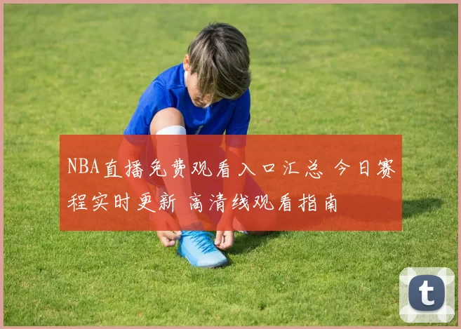 NBA直播免费观看入口汇总 今日赛程实时更新 高清线观看指南