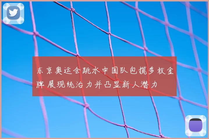 东京奥运会跳水中国队包揽多枚金牌 展现统治力并凸显新人潜力