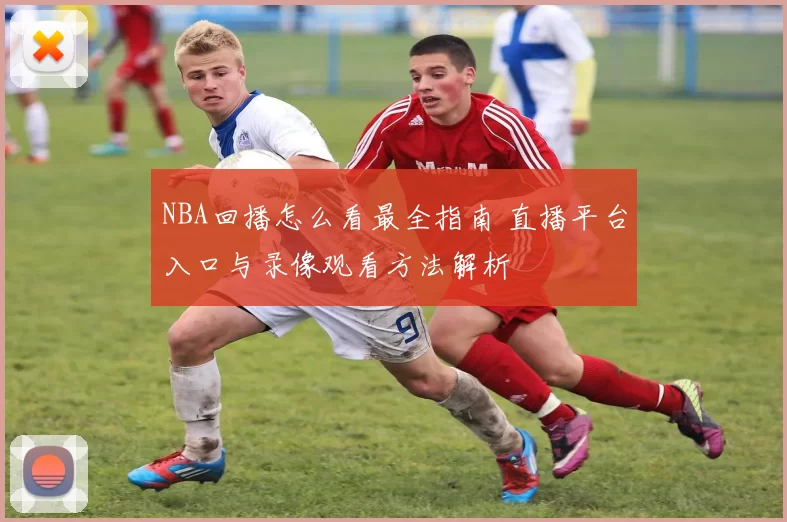 NBA回播怎么看最全指南 直播平台入口与录像观看方法解析