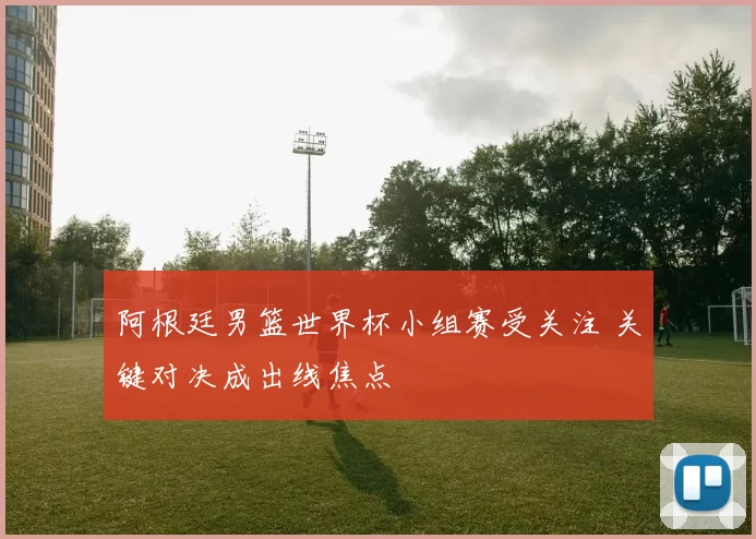 阿根廷男篮世界杯小组赛受关注 关键对决成出线焦点