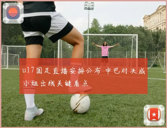 u17国足直播安排公布 中巴对决成小组出线关键看点