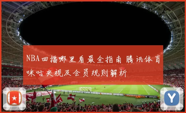 NBA回播哪里看最全指南 腾讯体育咪咕央视及会员规则解析