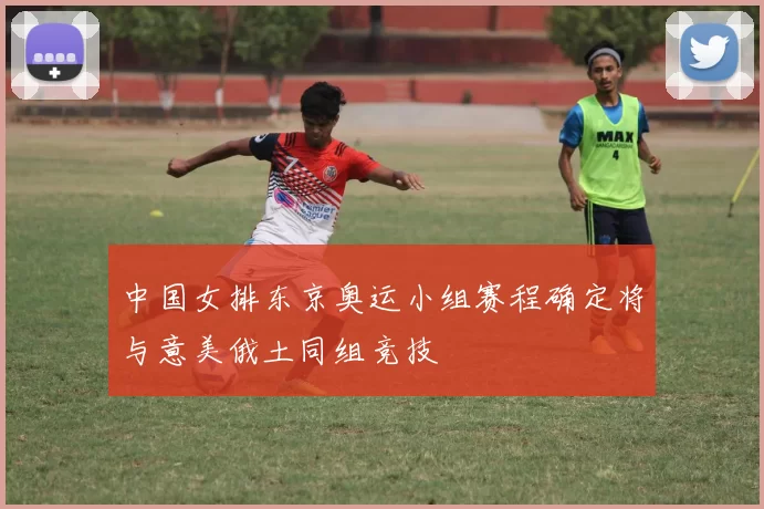 中国女排东京奥运小组赛程确定将与意美俄土同组竞技