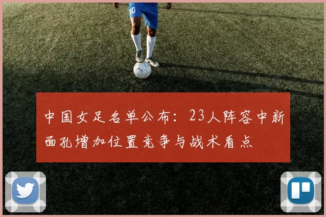 中国女足名单公布：23人阵容中新面孔增加位置竞争与战术看点