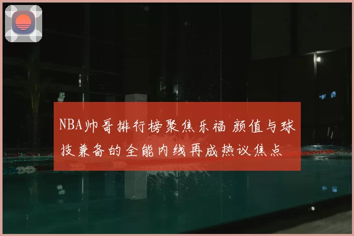 NBA帅哥排行榜聚焦乐福 颜值与球技兼备的全能内线再成热议焦点