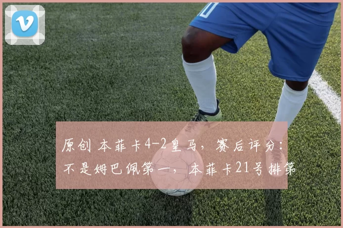 原创 本菲卡4-2皇马，赛后评分：不是姆巴佩第一，本菲卡21号排第一
