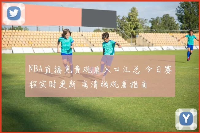 NBA直播免费观看入口汇总 今日赛程实时更新 高清线观看指南