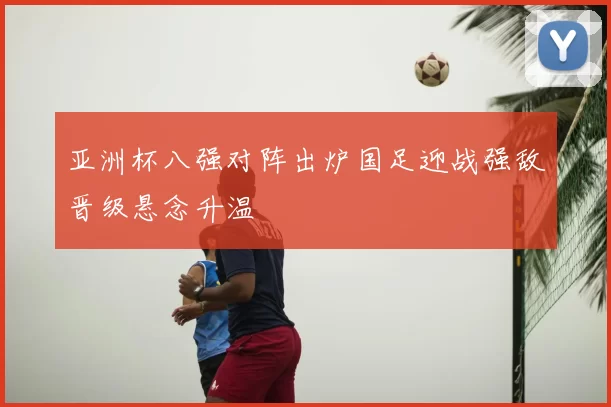 亚洲杯八强对阵出炉国足迎战强敌晋级悬念升温