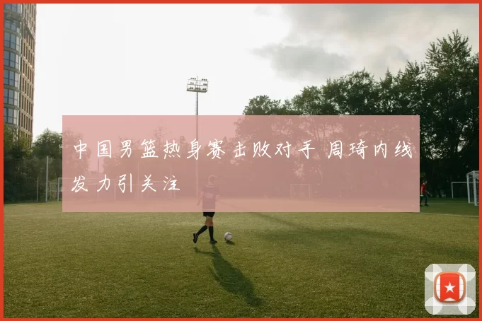 中国男篮热身赛击败对手 周琦内线发力引关注