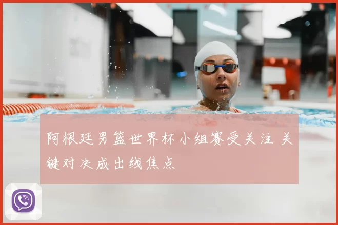 阿根廷男篮世界杯小组赛受关注 关键对决成出线焦点