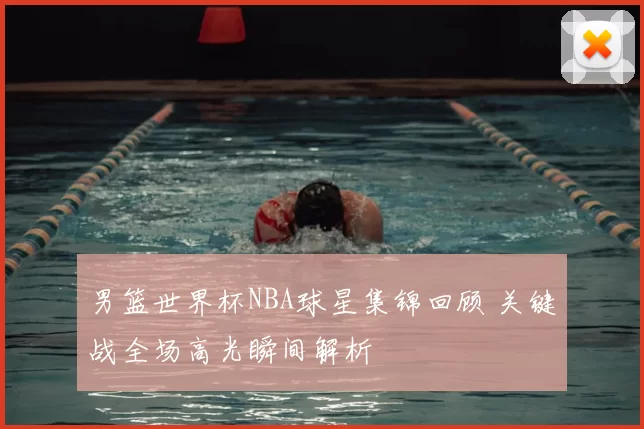 男篮世界杯NBA球星集锦回顾 关键战全场高光瞬间解析