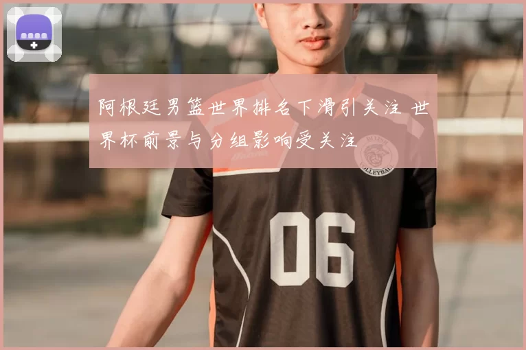 阿根廷男篮世界排名下滑引关注 世界杯前景与分组影响受关注