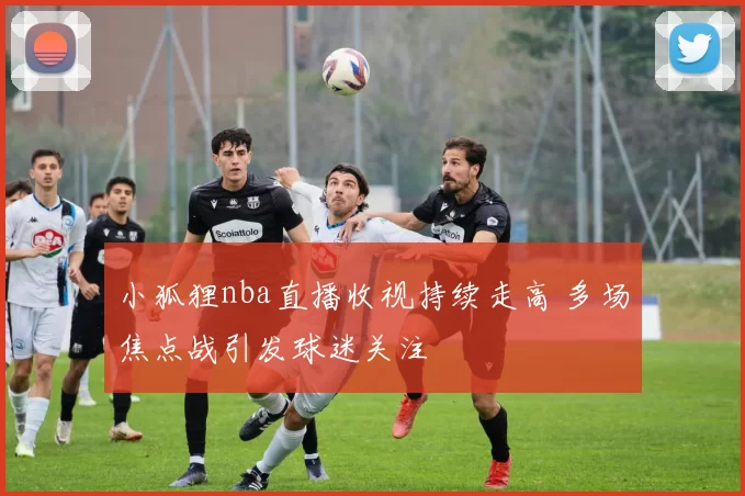 小狐狸nba直播收视持续走高 多场焦点战引发球迷关注