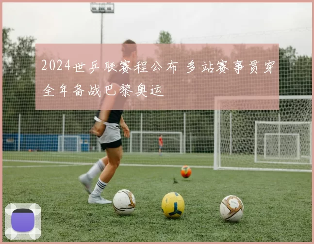 2024世乒联赛程公布 多站赛事贯穿全年备战巴黎奥运