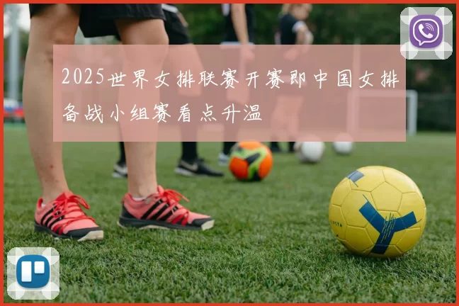 2025世界女排联赛开赛即中国女排备战小组赛看点升温