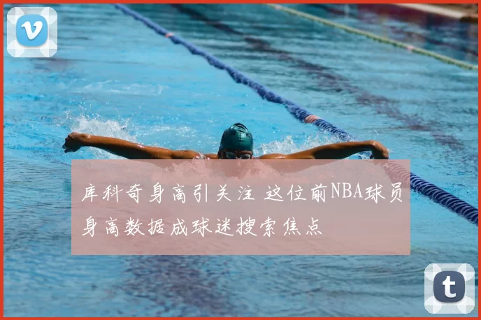 库科奇身高引关注 这位前NBA球员身高数据成球迷搜索焦点