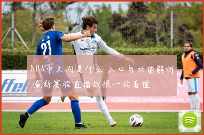 NBA中文网是什么 入口与功能解析 最新赛程直播战报一站看懂