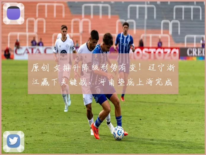 原创 女排升降级形势有变！辽宁浙江赢下关键战，河南垫底上海完成复仇