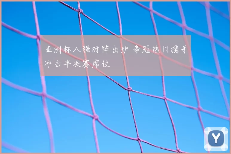 亚洲杯八强对阵出炉 争冠热门携手冲击半决赛席位