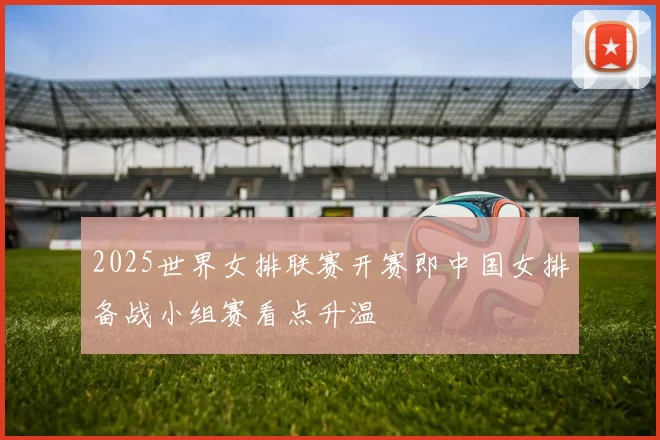 2025世界女排联赛开赛即中国女排备战小组赛看点升温