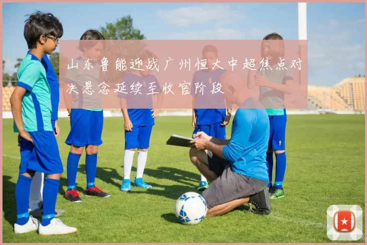 山东鲁能迎战广州恒大中超焦点对决悬念延续至收官阶段