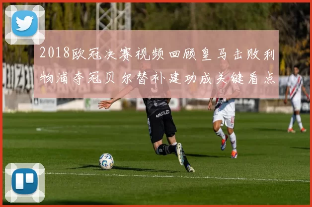 2018欧冠决赛视频回顾皇马击败利物浦夺冠贝尔替补建功成关键看点