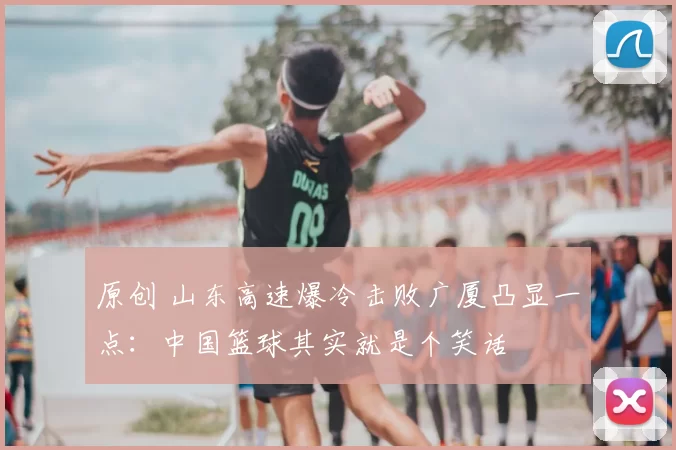 原创 山东高速爆冷击败广厦凸显一点：中国篮球其实就是个笑话