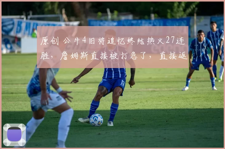 原创 公牛4旧将追忆终结热火27连胜，詹姆斯直接被打急了，直接返回更衣室