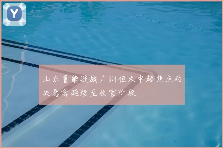 山东鲁能迎战广州恒大中超焦点对决悬念延续至收官阶段